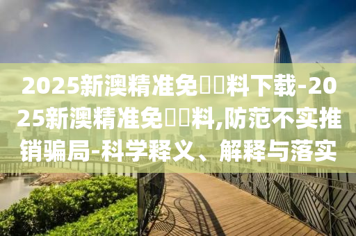2025新澳精準(zhǔn)免費(fèi)資料下載-2025新澳精準(zhǔn)免費(fèi)資料,防范不實(shí)推銷騙局-科學(xué)釋義、解釋與落實(shí)