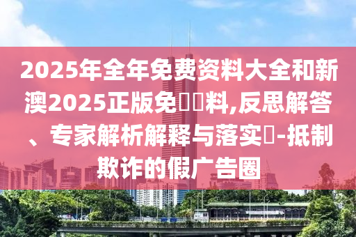 2025年全年免費(fèi)資料大全和新澳2025正版免費(fèi)資料,反思解答、專家解析解釋與落實(shí)?-抵制欺詐的假廣告圈