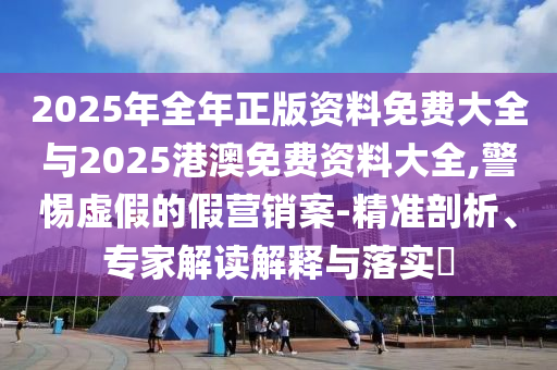 2025年全年正版資料免費(fèi)大全與2025港澳免費(fèi)資料大全,警惕虛假的假營(yíng)銷案-精準(zhǔn)剖析、專家解讀解釋與落實(shí)?
