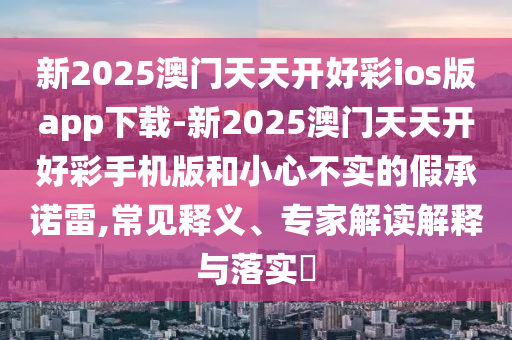 新2025澳門天天開(kāi)好彩ios版app下載-新2025澳門天天開(kāi)好彩手機(jī)版和小心不實(shí)的假承諾雷,常見(jiàn)釋義、專家解讀解釋與落實(shí)?