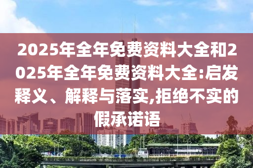 2025年全年免費(fèi)資料大全和2025年全年免費(fèi)資料大全:啟發(fā)釋義、解釋與落實(shí),拒絕不實(shí)的假承諾語(yǔ)