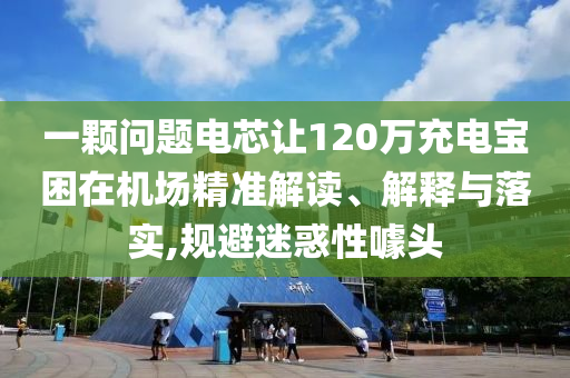 一顆問題電芯讓120萬充電寶困在機場精準解讀、解釋與落實,規(guī)避迷惑性噱頭