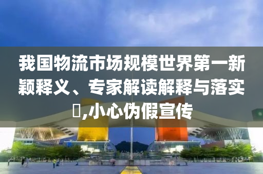 我國物流市場規(guī)模世界第一新穎釋義、專家解讀解釋與落實?,小心偽假宣傳