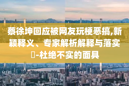 蔡徐坤回應(yīng)被網(wǎng)友玩梗惡搞,新穎釋義、專家解析解釋與落實?-杜絕不實的面具