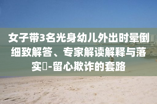 女子帶3名光身幼兒外出時暈倒細致解答、專家解讀解釋與落實?-留心欺詐的套路