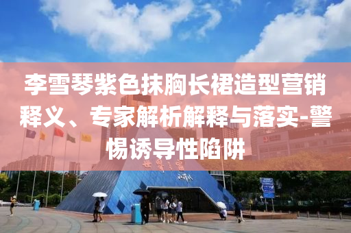 李雪琴紫色抹胸長(zhǎng)裙造型營(yíng)銷(xiāo)釋義、專(zhuān)家解析解釋與落實(shí)-警惕誘導(dǎo)性陷阱