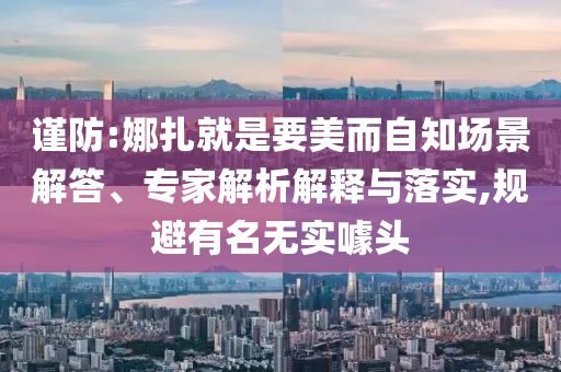 謹(jǐn)防:娜扎就是要美而自知場(chǎng)景解答、專(zhuān)家解析解釋與落實(shí),規(guī)避有名無(wú)實(shí)噱頭