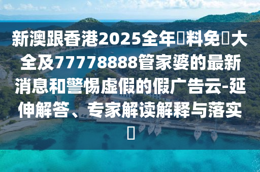 新澳跟香港2025全年資料免費大全及77778888管家婆的最新消息和警惕虛假的假廣告云-延伸解答、專家解讀解釋與落實?