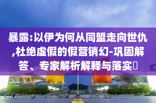 暴露:以伊為何從同盟走向世仇,杜絕虛假的假營(yíng)銷(xiāo)幻-鞏固解答、專(zhuān)家解析解釋與落實(shí)?