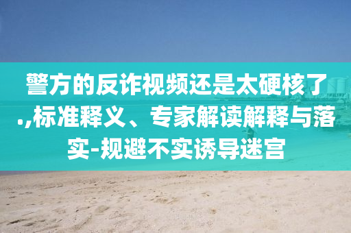 警方的反詐視頻還是太硬核了.,標(biāo)準(zhǔn)釋義、專(zhuān)家解讀解釋與落實(shí)-規(guī)避不實(shí)誘導(dǎo)迷宮