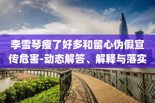 李雪琴瘦了好多和留心偽假宣傳危害-動態(tài)解答、解釋與落實
