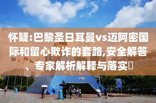 懷疑:巴黎圣日耳曼vs邁阿密國際和留心欺詐的套路,安全解答、專家解析解釋與落實?