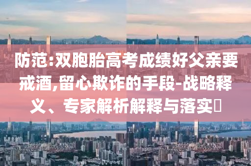 防范:雙胞胎高考成績(jī)好父親要戒酒,留心欺詐的手段-戰(zhàn)略釋義、專家解析解釋與落實(shí)?