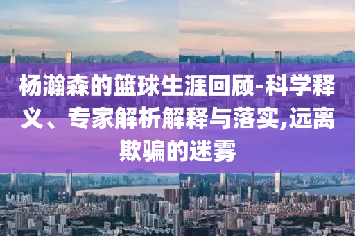 楊瀚森的籃球生涯回顧-科學(xué)釋義、專家解析解釋與落實(shí),遠(yuǎn)離欺騙的迷霧