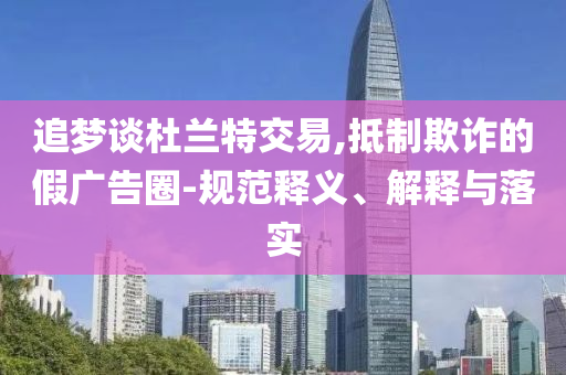 追夢(mèng)談杜蘭特交易,抵制欺詐的假?gòu)V告圈-規(guī)范釋義、解釋與落實(shí)