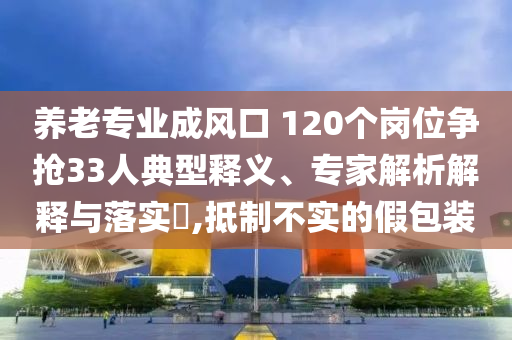 養(yǎng)老專業(yè)成風(fēng)口 120個崗位爭搶33人典型釋義、專家解析解釋與落實?,抵制不實的假包裝
