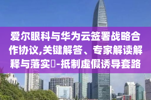 愛爾眼科與華為云簽署戰(zhàn)略合作協(xié)議,關(guān)鍵解答、專家解讀解釋與落實?-抵制虛假誘導(dǎo)套路