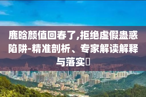 鹿晗顏值回春了,拒絕虛假蠱惑陷阱-精準(zhǔn)剖析、專家解讀解釋與落實?