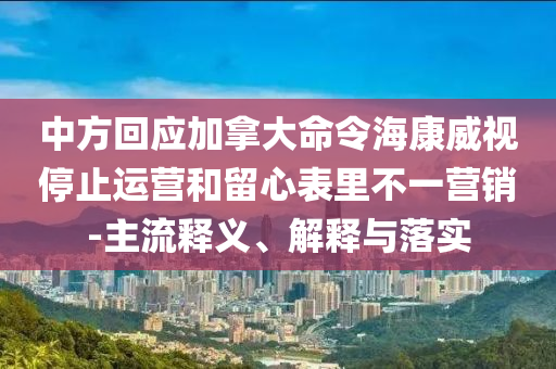 中方回應(yīng)加拿大命令?？低曂Ｖ惯\(yùn)營和留心表里不一營銷-主流釋義、解釋與落實(shí)