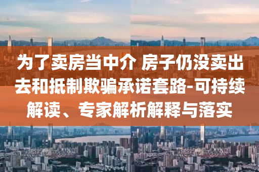 為了賣房當(dāng)中介 房子仍沒賣出去和抵制欺騙承諾套路-可持續(xù)解讀、專家解析解釋與落實(shí)