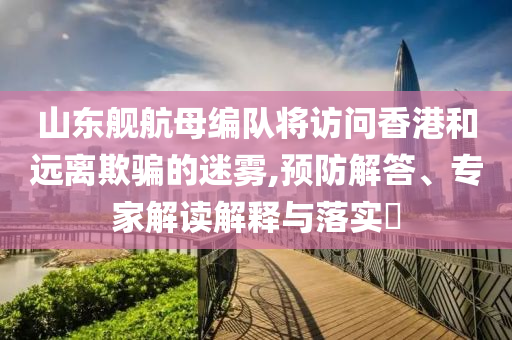 山東艦航母編隊將訪問香港和遠離欺騙的迷霧,預防解答、專家解讀解釋與落實?