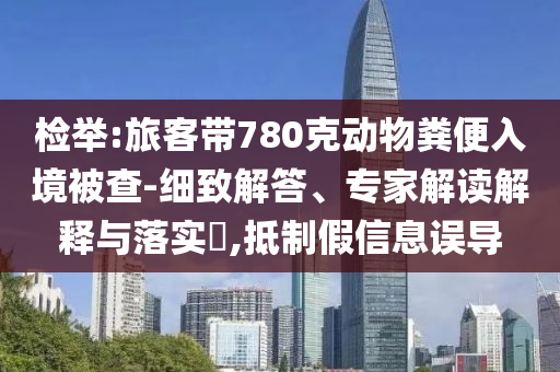 檢舉:旅客帶780克動物糞便入境被查-細致解答、專家解讀解釋與落實?,抵制假信息誤導