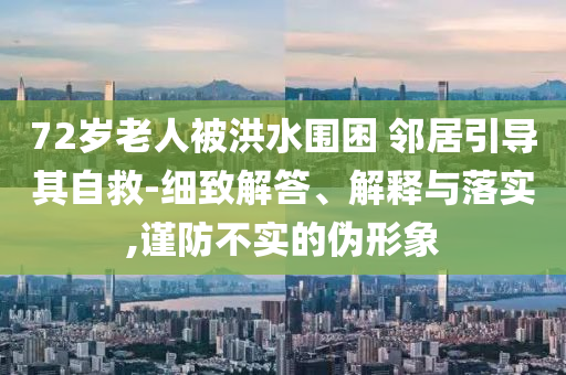 72歲老人被洪水圍困 鄰居引導其自救-細致解答、解釋與落實,謹防不實的偽形象