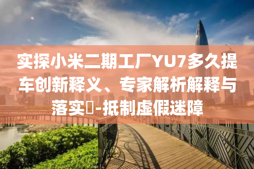 實探小米二期工廠YU7多久提車創(chuàng)新釋義、專家解析解釋與落實?-抵制虛假迷障