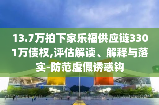 13.7萬拍下家樂福供應(yīng)鏈3301萬債權(quán),評估解讀、解釋與落實-防范虛假誘惑鉤