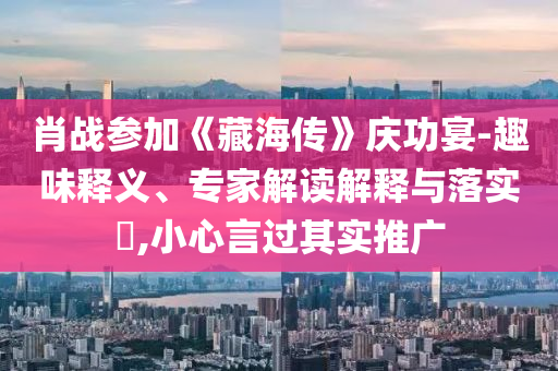 肖戰(zhàn)參加《藏海傳》慶功宴-趣味釋義、專家解讀解釋與落實?,小心言過其實推廣