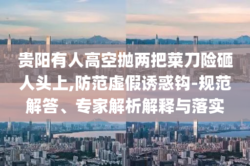 貴陽有人高空拋兩把菜刀險砸人頭上,防范虛假誘惑鉤-規(guī)范解答、專家解析解釋與落實