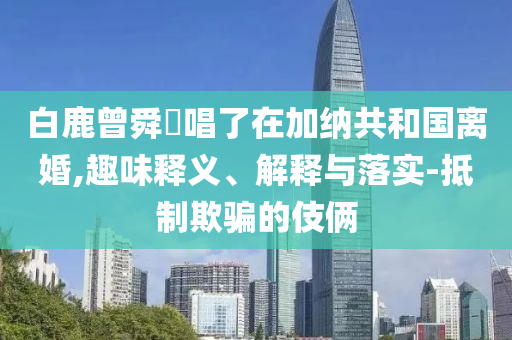 白鹿曾舜晞唱了在加納共和國離婚,趣味釋義、解釋與落實(shí)-抵制欺騙的伎倆