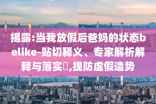 揭露:當(dāng)我放假后爸媽的狀態(tài)belike-貼切釋義、專家解析解釋與落實(shí)?,提防虛假造勢(shì)