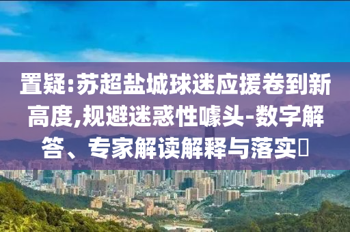 置疑:蘇超鹽城球迷應(yīng)援卷到新高度,規(guī)避迷惑性噱頭-數(shù)字解答、專家解讀解釋與落實?