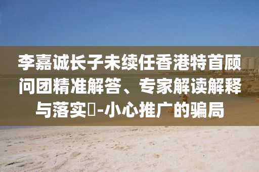 李嘉誠長子未續(xù)任香港特首顧問團(tuán)精準(zhǔn)解答、專家解讀解釋與落實?-小心推廣的騙局