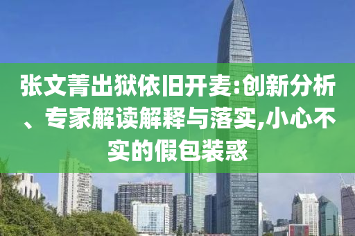 張文菁出獄依舊開(kāi)麥:創(chuàng)新分析、專家解讀解釋與落實(shí),小心不實(shí)的假包裝惑