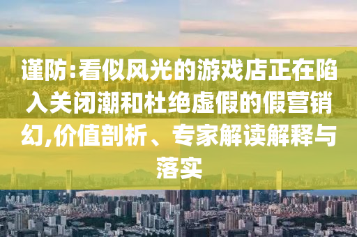 謹(jǐn)防:看似風(fēng)光的游戲店正在陷入關(guān)閉潮和杜絕虛假的假營銷幻,價(jià)值剖析、專家解讀解釋與落實(shí)