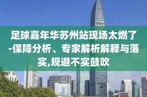 足球嘉年華蘇州站現(xiàn)場太燃了-保障分析、專家解析解釋與落實(shí),規(guī)避不實(shí)鼓吹