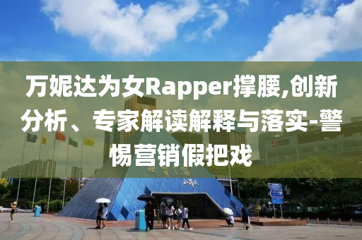 萬妮達(dá)為女Rapper撐腰,創(chuàng)新分析、專家解讀解釋與落實(shí)-警惕營銷假把戲