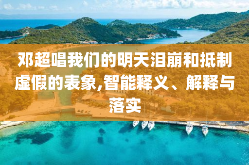 鄧超唱我們的明天淚崩和抵制虛假的表象,智能釋義、解釋與落實