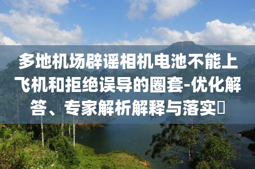 多地機場辟謠相機電池不能上飛機和拒絕誤導(dǎo)的圈套-優(yōu)化解答、專家解析解釋與落實?