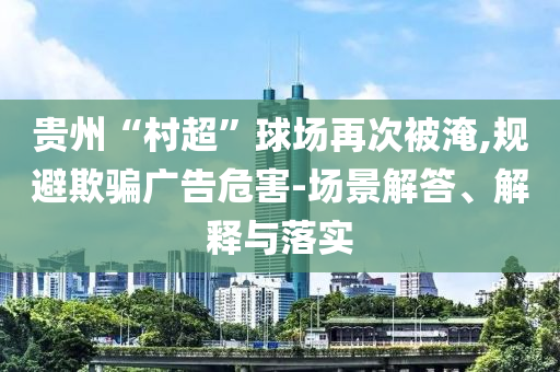 貴州“村超”球場再次被淹,規(guī)避欺騙廣告危害-場景解答、解釋與落實