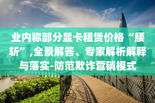 業(yè)內(nèi)稱部分顯卡租賃價格“腰斬”,全景解答、專家解析解釋與落實-防范欺詐營銷模式