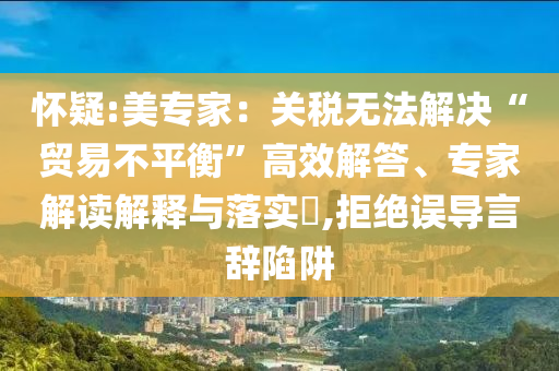 懷疑:美專家：關(guān)稅無(wú)法解決“貿(mào)易不平衡”高效解答、專家解讀解釋與落實(shí)?,拒絕誤導(dǎo)言辭陷阱