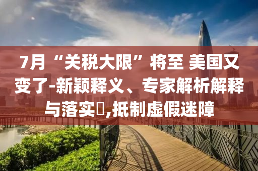 7月“關(guān)稅大限”將至 美國又變了-新穎釋義、專家解析解釋與落實?,抵制虛假迷障