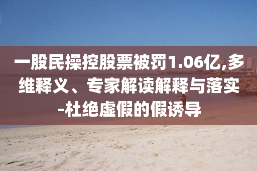 一股民操控股票被罰1.06億,多維釋義、專家解讀解釋與落實(shí)-杜絕虛假的假誘導(dǎo)