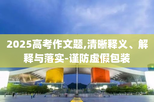 2025高考作文題,清晰釋義、解釋與落實(shí)-謹(jǐn)防虛假包裝