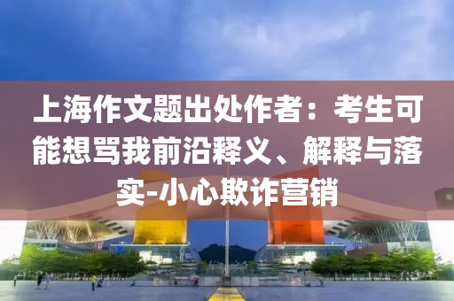 上海作文題出處作者：考生可能想罵我前沿釋義、解釋與落實-小心欺詐營銷