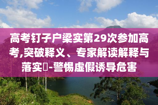高考釘子戶梁實(shí)第29次參加高考,突破釋義、專家解讀解釋與落實(shí)?-警惕虛假誘導(dǎo)危害