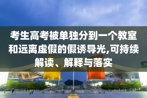 考生高考被單獨(dú)分到一個(gè)教室和遠(yuǎn)離虛假的假誘導(dǎo)光,可持續(xù)解讀、解釋與落實(shí)